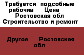 Требуется  подсобные  рабочии   › Цена ­ 1 - Ростовская обл. Строительство и ремонт » Другое   . Ростовская обл.